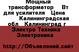 Мощный трансформатор 550Вт для усилителя › Цена ­ 1 300 - Калининградская обл., Калининград г. Электро-Техника » Электроника   